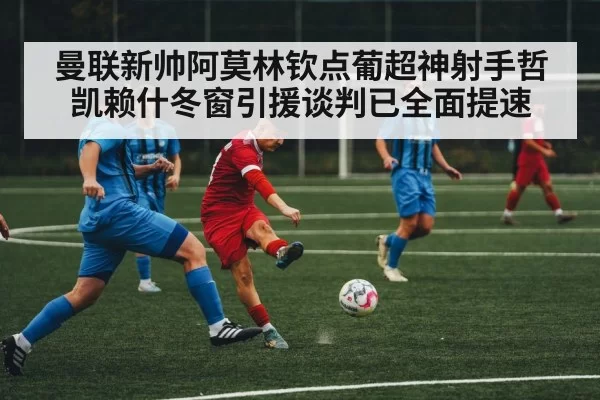 曼联新帅阿莫林钦点葡超神射手哲凯赖什冬窗引援谈判已全面提速