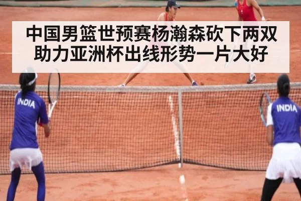 中国男篮世预赛杨瀚森砍下两双助力亚洲杯出线形势一片大好