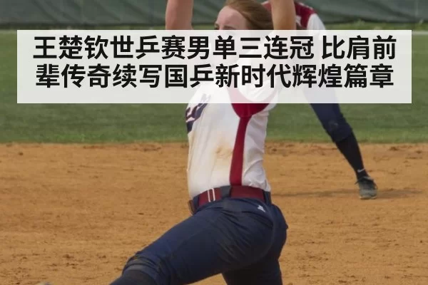王楚钦世乒赛男单三连冠 比肩前辈传奇续写国乒新时代辉煌篇章